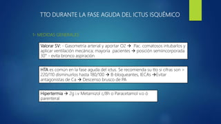 TTO DURANTE LA FASE AGUDA DEL ICTUS ISQUÉMICO
1- MEDIDAS GENERALES
Valorar SV: - Gasometría arterial y aportar O2  Pac. comatosos intubarlos y
aplicar ventilación mecánica; mayoría pacientes  posición semiincorporada
30° - evita bronco aspiración
HTA es común en la fase aguda del ictus. Se recomienda su tto si cifras son >
220/110 disminuirlos hasta 180/100  B-bloqueantes, IECAs Evitar
antagonistas de Ca  Descenso brusco de PA
Hipertermia  2g i.v Metamizol c/8h o Paracetamol v.o ó
parenteral
 