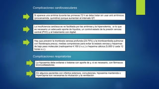 Complicaciones cardiovasculares
Si aparece una arritmia durante las primeras 72 h se debe tratar sin usar anti arrítmicos
(procainamida, quinidina) porque aumentan el intervalo QT.
La insuficiencia cardíaca se ve facilitada por las arritmias y la hipervolemia, or lo que
es necesario un adecuado aporte de líquidos, un control estado de la presión venosa
central (PVC) y el tratamiento con digital.
Hay que prevenir la trombosis venosa profunda (23-75%) y la tromboembolia pulmonar
con fisioterapia precoz, medias compresivas para evitar la estasis venosa y heparinas
de bajo peso molecular (nadroparina 4.100 U s.c.) o heparina cálcica (5.000 U cada 12
horas s.c.).
Complicaciones respiratorias
La hipoxemia debe evitarse o tratarse con aporte de y, si es necesario, con fármacos
broncodilatadores
En algunos pacientes con infartos extensos, convulsiones, hipoxemia mantenida o
hipercapnia son necesarias la intubación y la ventilación
 