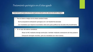 Tratamiento quirúrgico en el ictus agudo se reducen a los casos de edema maligno
 Para el edema maligno de la arteria cerebral media
Se ha propuesto la extirpación quirúrgica con o sin hipotermia asociada
Con resultados que mejoran el pronóstico vital como para justificar las secuelas del procedimiento.
 En el caso del edema cerebeloso
Aliviar la HIC mediante drenaje ventricular o también mediante craniectomía de fosa posterior
Extirpación del tejido necrótico, pero los resultados son más inciertos.
Tratamiento quirúrgico en el ictus agudo
 