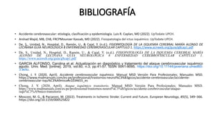 BIBLIOGRAFÍA
• Accidente cerebrovascular: etiología, clasificación y epidemiología. Luis R. Caplan, MD (2022). UpTodate UPCH.
• Arshad Majid, MB, ChB, FRCPMounzer Kassab, MD (2022). Fisiopatología del ictus isquémico. UpTodate UPCH.
• De, S., Unidad, N., Hospital, D., Ramón, U., & Cajal, Y. (n.d.). FISIOPATOLOGÍA DE LA ISQUEMIA CEREBRAL MARÍA ALONSO DE
LECIÑANA GUÍA NEUROLÓGICA 8 ENFERMEDAD CEREBROVASCULAR CAPÍTULO 1. https://www.acnweb.org/guia/g8cap1.pdf
• De, S., Unidad, N., Hospital, D., Ramón, U., & Cajal, Y. (n.d.). FISIOPATOLOGÍA DE LA ISQUEMIA CEREBRAL MARÍA
ALONSO DE LECIÑANA GUÍA NEUROLÓGICA 8 ENFERMEDAD CEREBROVASCULAR CAPÍTULO 1.
https://www.acnweb.org/guia/g8cap1.pdf
• GARCIA ALFONSO, Carolina et al. Actualización en diagnóstico y tratamiento del ataque cerebrovascular isquémico
agudo. Univ. Med. [online]. 2019, vol.60, n.3, pp.41-57. ISSN 0041-9095. https://doi.org/10.11144/javeriana.umed60-
3.actu.
• Chong, J. Y. (2020, April). Accidente cerebrovascular isquémico. Manual MSD Versión Para Profesionales; Manuales MSD.
https://www.msdmanuals.com/es-pe/professional/trastornos-neurol%C3%B3gicos/accidente-cerebrovascular/accidente-
cerebrovascular-isqu%C3%A9mico#v1034655_es
• Chong, J. Y. (2020, April). Ataque isquémico transitorio. Manual MSD Versión Para Profesionales; Manuales MSD.
https://www.msdmanuals.com/es-pe/professional/trastornos-neurol%C3%B3gicos/accidente-cerebrovascular/ataque-
isqu%C3%A9mico-transitorio
• Mosconi, M. G., & Paciaroni, M. (2022). Treatments in Ischemic Stroke: Current and Future. European Neurology, 85(5), 349–366.
https://doi.org/10.1159/000525822
 