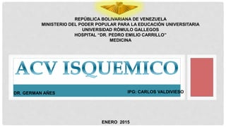REPÚBLICA BOLIVARIANA DE VENEZUELA
MINISTERIO DEL PODER POPULAR PARA LA EDUCACIÓN UNIVERSITARIA
UNIVERSIDAD RÓMULO GALLEGOS
HOSPITAL “DR. PEDRO EMILIO CARRILLO”
MEDICINA
IPG: CARLOS VALDIVIESO
ENERO 2015
DR. GERMAN AÑES
 