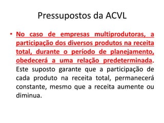 Pressupostos da ACVL
• No caso de empresas multiprodutoras, a
participação dos diversos produtos na receita
total, durante o período de planejamento,
obedecerá a uma relação predeterminada.
Este suposto garante que a participação de
cada produto na receita total, permanecerá
constante, mesmo que a receita aumente ou
diminua.
 