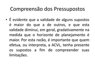 Compreensão dos Pressupostos
• É evidente que a validade de alguns supostos
é maior do que a de outros, e que esta
validade diminui, em geral, gradativamente na
medida que o horizonte de planejamento é
maior. Por esta razão, é importante que quem
efetua, ou interpreta, a ACVL, tenha presente
os supostos a fim de compreender suas
limitações.
 