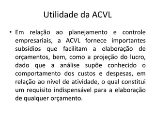 Utilidade da ACVL
• Em relação ao planejamento e controle
empresariais, a ACVL fornece importantes
subsídios que facilitam a elaboração de
orçamentos, bem, como a projeção do lucro,
dado que a análise supõe conhecido o
comportamento dos custos e despesas, em
relação ao nível de atividade, o qual constitui
um requisito indispensável para a elaboração
de qualquer orçamento.
 
