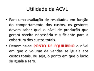 Utilidade da ACVL
• Para uma avaliação de resultados em função
do comportamento dos custos, os gestores
devem saber qual o nível de produção que
gerará receita necessária e suficiente para a
cobertura dos custos totais.
• Denomina-se PONTO DE EQUILÍBRIO o nível
em que o volume de vendas se iguala aos
custos totais, ou seja, o ponto em que o lucro
se iguala a zero.
 