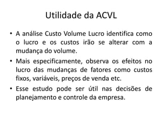 Utilidade da ACVL
• A análise Custo Volume Lucro identifica como
o lucro e os custos irão se alterar com a
mudança do volume.
• Mais especificamente, observa os efeitos no
lucro das mudanças de fatores como custos
fixos, variáveis, preços de venda etc.
• Esse estudo pode ser útil nas decisões de
planejamento e controle da empresa.
 