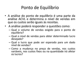 Ponto de Equilíbrio
• A análise do ponto de equilíbrio é uma parte da
análise ACVL e determina o nível de vendas em
que os custos serão iguais às receitas.
• A análise poderá responder a questões como:
– Qual o volume de vendas exigido para o ponto de
equilíbrio?
– Qual o nível de vendas para obter determinado lucro
desejado?
– Qual o lucro que pode ser esperado para um dado
nível de vendas?
– Como a mudança no preço de vendas, nos custos
variáveis, nos custos fixos ou na quantidade irá afetar
os lucros?
 