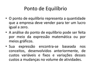 Ponto de Equilíbrio
• O ponto de equilíbrio representa a quantidade
que a empresa deve vender para ter um lucro
igual a zero.
• A análise do ponto de equilíbrio pode ser feita
por meio da expressão matemática ou por
meios gráficos.
• Sua expressão encontra-se baseada nos
conceitos, desenvolvidos anteriormente, de
custos variáveis e fixos e variações desses
custos a mudanças no volume de atividades.
 