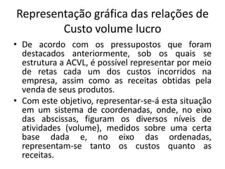 Representação gráfica das relações de
Custo volume lucro
• De acordo com os pressupostos que foram
destacados anteriormente, sob os quais se
estrutura a ACVL, é possível representar por meio
de retas cada um dos custos incorridos na
empresa, assim como as receitas obtidas pela
venda de seus produtos.
• Com este objetivo, representar-se-á esta situação
em um sistema de coordenadas, onde, no eixo
das abscissas, figuram os diversos níveis de
atividades (volume), medidos sobre uma certa
base dada e, no eixo das ordenadas,
representam-se tanto os custos quanto as
receitas.
 