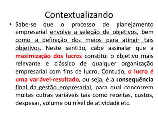 Contextualizando
• Sabe-se que o processo de planejamento
empresarial envolve a seleção de objetivos, bem
como a definição dos meios para atingir tais
objetivos. Neste sentido, cabe assinalar que a
maximização dos lucros constitui o objetivo mais
relevante e clássico de qualquer organização
empresarial com fins de lucro. Contudo, o lucro é
uma variável-resultado, ou seja, é a consequência
final da gestão empresarial, para qual concorrem
muitas outras variáveis tais como receitas, custos,
despesas, volume ou nível de atividade etc.
 