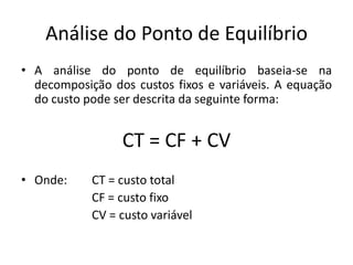 Análise do Ponto de Equilíbrio
• A análise do ponto de equilíbrio baseia-se na
decomposição dos custos fixos e variáveis. A equação
do custo pode ser descrita da seguinte forma:
CT = CF + CV
• Onde: CT = custo total
CF = custo fixo
CV = custo variável
 