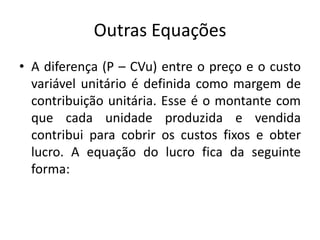 Outras Equações
• A diferença (P – CVu) entre o preço e o custo
variável unitário é definida como margem de
contribuição unitária. Esse é o montante com
que cada unidade produzida e vendida
contribui para cobrir os custos fixos e obter
lucro. A equação do lucro fica da seguinte
forma:
 