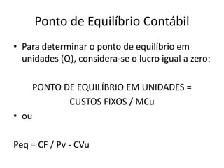 Ponto de Equilíbrio Contábil
• Para determinar o ponto de equilíbrio em
unidades (Q), considera-se o lucro igual a zero:
PONTO DE EQUILÍBRIO EM UNIDADES =
CUSTOS FIXOS / MCu
• ou
Peq = CF / Pv - CVu
 