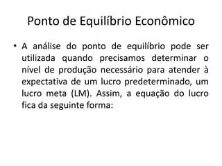 Ponto de Equilíbrio Econômico
• A análise do ponto de equilíbrio pode ser
utilizada quando precisamos determinar o
nível de produção necessário para atender à
expectativa de um lucro predeterminado, um
lucro meta (LM). Assim, a equação do lucro
fica da seguinte forma:
 