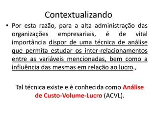 Contextualizando
• Por esta razão, para a alta administração das
organizações empresariais, é de vital
importância dispor de uma técnica de análise
que permita estudar os inter-relacionamentos
entre as variáveis mencionadas, bem como a
influência das mesmas em relação ao lucro.,
Tal técnica existe e é conhecida como Análise
de Custo-Volume-Lucro (ACVL).
 
