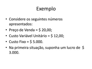 Exemplo
• Considere os seguintes números
apresentados:
• Preço de Venda = $ 20,00;
• Custo Variável Unitário = $ 12,00;
• Custo Fixo = $ 5.000.
• Na primeira situação, suponha um lucro de $
3.000.
 