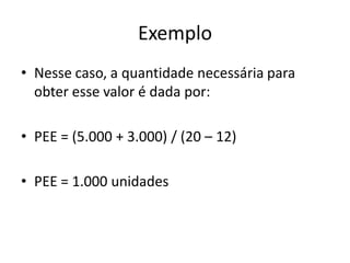 Exemplo
• Nesse caso, a quantidade necessária para
obter esse valor é dada por:
• PEE = (5.000 + 3.000) / (20 – 12)
• PEE = 1.000 unidades
 