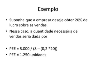 Exemplo
• Suponha que a empresa deseje obter 20% de
lucro sobre as vendas.
• Nesse caso, a quantidade necessária de
vendas seria dada por:
• PEE = 5.000 / (8 – (0,2 *20))
• PEE = 1.250 unidades
 
