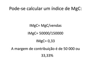 Pode-se calcular um índice de MgC:
IMgC= MgC/vendas
IMgC= 50000/150000
IMgC= 0,33
A margem de contribuição é de 50 000 ou
33,33%
 