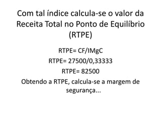 Com tal índice calcula-se o valor da
Receita Total no Ponto de Equilíbrio
(RTPE)
RTPE= CF/IMgC
RTPE= 27500/0,33333
RTPE= 82500
Obtendo a RTPE, calcula-se a margem de
segurança...
 