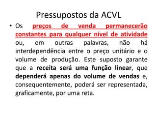 Pressupostos da ACVL
• Os preços de venda permanecerão
constantes para qualquer nível de atividade
ou, em outras palavras, não há
interdependência entre o preço unitário e o
volume de produção. Este suposto garante
que a receita será uma função linear, que
dependerá apenas do volume de vendas e,
consequentemente, poderá ser representada,
graficamente, por uma reta.
 