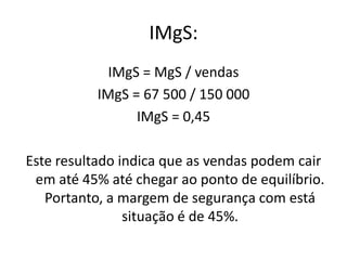 IMgS:
IMgS = MgS / vendas
IMgS = 67 500 / 150 000
IMgS = 0,45
Este resultado indica que as vendas podem cair
em até 45% até chegar ao ponto de equilíbrio.
Portanto, a margem de segurança com está
situação é de 45%.
 