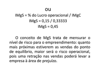 ou
IMgS = % do Lucro operacional / IMgC
IMgS = 0,15 / 0,33333
IMgS = 0,45
O conceito de MgS trata de mensurar o
nível de risco para o empreendimento: quanto
mais próximas estiverem as vendas do ponto
de equilíbrio, maior será o risco operacional,
pois uma retração nas vendas poderá levar a
empresa à área de prejuízo.
 