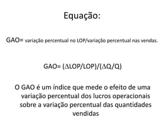 Equação:
GAO= variação percentual no LOP/variação percentual nas vendas.
GAO= (LOP/LOP)/(Q/Q)
O GAO é um índice que mede o efeito de uma
variação percentual dos lucros operacionais
sobre a variação percentual das quantidades
vendidas
 