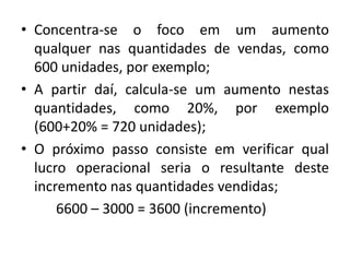 • Concentra-se o foco em um aumento
qualquer nas quantidades de vendas, como
600 unidades, por exemplo;
• A partir daí, calcula-se um aumento nestas
quantidades, como 20%, por exemplo
(600+20% = 720 unidades);
• O próximo passo consiste em verificar qual
lucro operacional seria o resultante deste
incremento nas quantidades vendidas;
6600 – 3000 = 3600 (incremento)
 