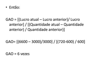 • Então:
GAO = [(Lucro atual – Lucro anterior)/ Lucro
anterior] / [(Quantidade atual – Quantidade
anterior) / Quantidade anterior)]
GAO= [(6600 – 3000)/3000] / [(720-600) / 600]
GAO = 6 vezes
 