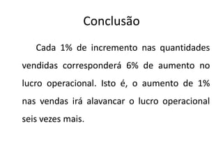 Conclusão
Cada 1% de incremento nas quantidades
vendidas corresponderá 6% de aumento no
lucro operacional. Isto é, o aumento de 1%
nas vendas irá alavancar o lucro operacional
seis vezes mais.
 
