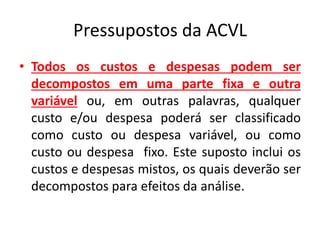 Pressupostos da ACVL
• Todos os custos e despesas podem ser
decompostos em uma parte fixa e outra
variável ou, em outras palavras, qualquer
custo e/ou despesa poderá ser classificado
como custo ou despesa variável, ou como
custo ou despesa fixo. Este suposto inclui os
custos e despesas mistos, os quais deverão ser
decompostos para efeitos da análise.
 