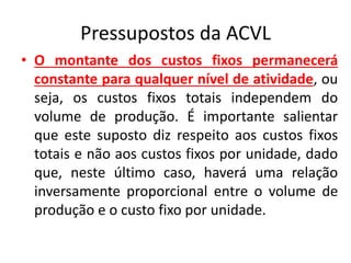 Pressupostos da ACVL
• O montante dos custos fixos permanecerá
constante para qualquer nível de atividade, ou
seja, os custos fixos totais independem do
volume de produção. É importante salientar
que este suposto diz respeito aos custos fixos
totais e não aos custos fixos por unidade, dado
que, neste último caso, haverá uma relação
inversamente proporcional entre o volume de
produção e o custo fixo por unidade.
 