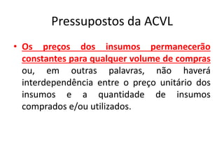 Pressupostos da ACVL
• Os preços dos insumos permanecerão
constantes para qualquer volume de compras
ou, em outras palavras, não haverá
interdependência entre o preço unitário dos
insumos e a quantidade de insumos
comprados e/ou utilizados.
 