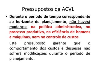 Pressupostos da ACVL
• Durante o período de tempo correspondente
ao horizonte de planejamento, não haverá
mudanças na política administrativa, no
processo produtivo, na eficiência de homens
e máquinas, nem no controle de custos.
Este pressuposto garante que o
comportamento dos custos e despesas não
sofrerá modificações durante o período de
planejamento.
 