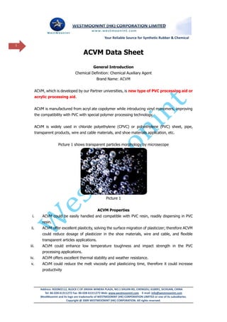 Your Reliable Source for Synthetic Rubber & Chemical
1

                                            ACVM Data Sheet
                                                   General Introduction
                                      Chemical Definition: Chemical Auxiliary Agent
                                                      Brand Name: ACVM


          ACVM, which is developed by our Partner universities, is new type of PVC processing aid or
          acrylic processing aid.


          ACVM is manufactured from acryl ate copolymer while introducing vinyl monomers, improving
          the compatibility with PVC with special polymer processing technology.


          ACVM is widely used in chloride polyethylene (CPVC) or polyethylene (PVC) sheet, pipe,
          transparent products, wire and cable materials, and shoe materials application, etc.


                          Picture 1 shows transparent particles morphology by microsecope




                                                             Picture 1


                                                      ACVM Properties
     i.       ACVM could be easily handled and compatible with PVC resin, readily dispersing in PVC
              resin.
    ii.       ACVM offer excellent plasticity, solving the surface migration of plasticizer; therefore ACVM
              could reduce dosage of plasticizer in the shoe materials, wire and cable, and flexible
              transparent articles applications.
    iii.      ACVM could enhance low temperature toughness and impact strength in the PVC
              processing applications.
    iv.       ACVM offers excellent thermal stability and weather resistance.
    v.        ACVM could reduce the melt viscosity and plasticizing time, therefore it could increase
              productivity




             Address: ROOM2112, BLOCK C OF JINSHA WINERA PLAZA, NO.1 SHUJIN RD, CHENGDU, 610091, SICHUAN, CHINA
                Tel: 86-028-61311272 Fax: 86-028-61311273 Web: www.westmoonint.com E-mail: info@westmoonint.com
             WestMoonint and its logo are trademarks of WESTMOONINT (HK) CORPORATION LIMITED or one of its subsidiaries.
                                Copyright @ 2009 WESTMOONINT (HK) CORPORATION. All rights reserved.
 