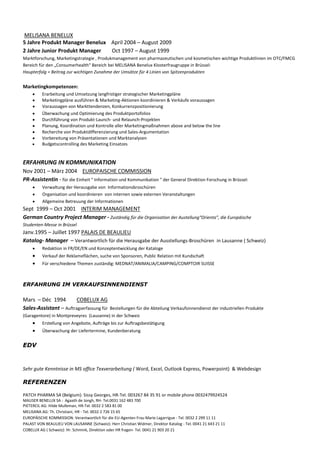 MELISANA BENELUX
5 Jahre Produkt Manager Benelux April 2004 – August 2009
2 Jahre Junior Produkt Manager  Oct 1997 – August 1999
Marktforschung, Marketingstrategie , Produkmanagement von pharmazeutischen und kosmetischen wichtige Produktlinien im OTC/FMCG
Bereich für den „Consumerhealth“ Bereich bei MELISANA Benelux Klosterfraugruppe in Brüssel:
Haupterfolg = Beitrag zur wichtigen Zunahme der Umsätze für 4 Linien von Spitzenprodukten


Marketingkompetenzen:
          Erarbeitung und Umsetzung langfristiger strategischer Marketingpläne
          Marketingpläne ausführen & Marketing-Aktionen koordinieren & Verkäufe voraussagen
          Voraussagen von Markttendenzen, Konkurrenzpositionierung
          Überwachung und Optimierung des Produktportofolios
          Durchführung von Produkt-Launch- und Relaunch-Projekten
          Planung, Koordination und Kontrolle aller Marketingmaßnahmen above and below the line
          Recherche von Produktdifferenzierung und Sales-Argumentation
          Vorbereitung von Präsentationen und Marktanalysen
          Budgetscontrolling des Marketing Einsatzes


ERFAHRUNG IN KOMMUNIKATION
Nov 2001 – März 2004 EUROPAISCHE COMMISSION
PR-Assistentin - für die Einheit " Information und Kommunikation " der General Direktion Forschung in Brüssel:
          Verwaltung der Herausgabe von Informationsbroschüren
          Organisation und koordinieren von internen sowie externen Veranstaltungen
          Allgemeine Betreuung der Informationen
Sept 1999 – Oct 2001 INTERIM MANAGEMENT
German Country Project Manager - Zuständig für die Organisation der Austellung“Orienta”, die Europäische
Studenten-Messe in Brüssel
Janv.1995 – Juillet 1997 PALAIS DE BEAULIEU
Katalog- Manager – Verantwortlich für die Herausgabe der Ausstellungs-Broschüren in Lausanne ( Schweiz)
          Redaktion in FR/DE/EN und Konzeptentwicklung der Kataloge
          Verkauf der Reklameflächen, suche von Sponsoren, Public Relation mit Kundschaft
          Für verschiedene Themen zuständig: MEDNAT/ANIMALIA/CAMPING/COMPTOIR SUISSE



ERFAHRUNG IM VERKAUFSINNENDIENST

Mars – Déc 1994         COBELUX AG
Sales-Assistant – Auftragserfassung für Bestellungen für die Abteilung Verkaufsinnendienst der industriellen Produkte
(Garagentore) in Montpreveyres (Lausanne) in der Schweiz
          Erstellung von Angebote, Aufträge bis zur Auftragsbestätigung
          Überwachung der Liefertermine, Kundenberatung


EDV


Sehr gute Kenntnisse in MS office Texverarbeitung ( Word, Excel, Outlook Express, Powerpoint) & Webdesign

REFERENZEN

PATCH PHARMA SA (Belgium): Sissy Georges, HR-Tel. 003267 84 35 91 or mobile phone 0032479924524
MAUSER BENELUX SA : Agaath de Jongh, RH- Tel.0031 162 483 700
PIETERCIL AG: Hilde Mulleman, HR-Tel. 0032 2 583 81 00
MELISANA AG: Th. Christiani, HR - Tel. 0032 2 726 15 65
EUROPÄISCHE KOMMISSION: Verantwortlich für die EU-Agenten Frau Marie Lagarrigue - Tel. 0032 2 299 11 11
PALAST VON BEAULIEU VON LAUSANNE (Schweiz): Herr Christian Widmer, Direktor Katalog - Tel. 0041 21 643 21 11
COBELUX AG ( Schweiz): Hr. Schmink, Direktion oder HR fragen- Tel. 0041 21 903 20 21
 