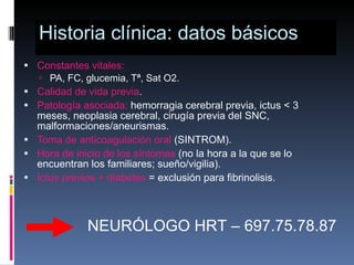 Historia clínica: datos básicos Constantes vitales:   PA, FC, glucemia, Tª, Sat O2. Calidad de vida previa . Patología asociada:  hemorragia cerebral previa, ictus < 3 meses, neoplasia cerebral, cirugía previa del SNC, malformaciones/aneurismas. Toma de anticoagulación oral  (SINTROM). Hora de inicio de los síntomas  (no la hora a la que se lo encuentran los familiares; sueño/vigilia). Ictus previos + diabetes  = exclusión para fibrinolisis. NEURÓLOGO HRT – 697.75.78.87 