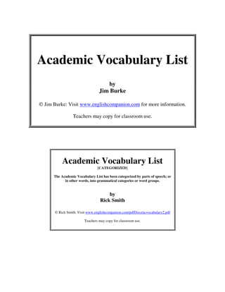 Academic Vocabulary List
by
Jim Burke
© Jim Burke: Visit www.englishcompanion.com for more information.
Teachers may copy for classroom use.
Academic Vocabulary List
[CATEGORIZED]
The Academic Vocabulary List has been categorized by parts of speech; or
in other words, into grammatical categories or word groups.
by
Rick Smith
© Rick Smith: Visit www.englishcompanion.com/pdfDocs/acvocabulary2.pdf
Teachers may copy for classroom use.
 
