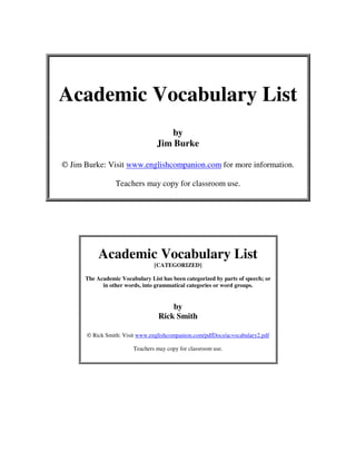 Academic Vocabulary List
by
Jim Burke
© Jim Burke: Visit www.englishcompanion.com for more information.
Teachers may copy for classroom use.

Academic Vocabulary List
[CATEGORIZED]

The Academic Vocabulary List has been categorized by parts of speech; or
in other words, into grammatical categories or word groups.

by
Rick Smith
© Rick Smith: Visit www.englishcompanion.com/pdfDocs/acvocabulary2.pdf
Teachers may copy for classroom use.

 