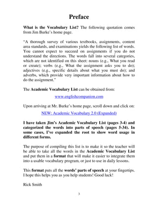 Preface 
What is the Vocabulary List? The following quotation comes 
from Jim Burke’s home page. 
“A thorough survey of various textbooks, assignments, content 
area standards, and examinations yields the following list of words. 
You cannot expect to succeed on assignments if you do not 
understand the directions. The words fall into several categories, 
which are not identified on this sheet: nouns (e.g., What you read 
or create); verbs (e.g., What the assignment asks you to do); 
adjectives (e.g., specific details about what you must do); and 
adverbs, which provide very important information about how to 
do the assignment.” 
The Academic Vocabulary List can be obtained from: 
www.englishcompanion.com 
Upon arriving at Mr. Burke’s home page, scroll down and click on: 
NEW: Academic Vocabulary 2.0 (Expanded) 
I have taken Jim’s Academic Vocabulary List (pages 3-4) and 
categorized the words into parts of speech (pages 5-34). In 
some cases, I’ve expanded the root to show word usage in 
different forms. 
The purpose of compiling this list is to make it so the teacher will 
be able to take all the words in the Academic Vocabulary List 
and put them in a format that will make it easier to integrate them 
into a usable vocabulary program, or just to use in daily lessons. 
This format puts all the words’ parts of speech at your fingertips. 
I hope this helps you as you help students! Good luck! 
Rick Smith 
3 
 
