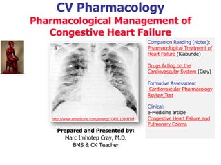 CV Pharmacology
Pharmacological Management of
Congestive Heart Failure
Prepared and Presented by:
Marc Imhotep Cray, M.D.
BMS & CK Teacher
Companion Reading (Notes):
Pharmacological Treatment of
Heart Failure (Klabunde)
Drugs Acting on the
Cardiovascular System (Cray)
Formative Assessment
Cardiovascular Pharmacology
Review Test
Clinical:
e-Medicine article
Congestive Heart Failure and
Pulmonary Edema
http://www.emedicine.com/emerg/TOPIC108.HTM
 