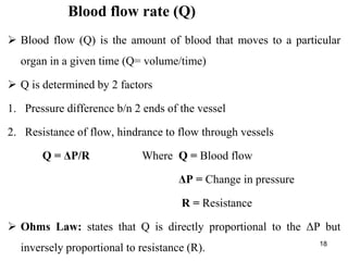 18
Blood flow rate (Q)
 Blood flow (Q) is the amount of blood that moves to a particular
organ in a given time (Q= volume/time)
 Q is determined by 2 factors
1. Pressure difference b/n 2 ends of the vessel
2. Resistance of flow, hindrance to flow through vessels
Q = ΔP/R Where Q = Blood flow
ΔP = Change in pressure
R = Resistance
 Ohms Law: states that Q is directly proportional to the ΔP but
inversely proportional to resistance (R).
 