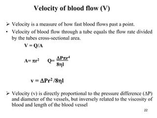 22
Velocity of blood flow (V)
 Velocity is a measure of how fast blood flows past a point.
• Velocity of blood flow through a tube equals the flow rate divided
by the tubes cross-sectional area.
V = Q/A
A= r2 Q=
 Velocity (v) is directly proportional to the pressure difference (P)
and diameter of the vessels, but inversely related to the viscosity of
blood and length of the blood vessel
v = Pr2 /8l
Pr4
8l
 