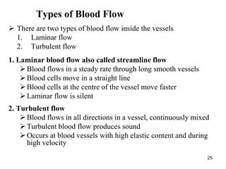 25
Types of Blood Flow
 There are two types of blood flow inside the vessels
1. Laminar flow
2. Turbulent flow
1. Laminar blood flow also called streamline flow
Blood flows in a steady rate through long smooth vessels
Blood cells move in a straight line
Blood cells at the centre of the vessel move faster
Laminar flow is silent
2. Turbulent flow
Blood flows in all directions in a vessel, continuously mixed
Turbulent blood flow produces sound
Occurs at blood vessels with high elastic content and during
high velocity
 