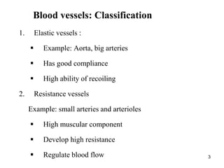 3
Blood vessels: Classification
1. Elastic vessels :
 Example: Aorta, big arteries
 Has good compliance
 High ability of recoiling
2. Resistance vessels
Example: small arteries and arterioles
 High muscular component
 Develop high resistance
 Regulate blood flow
 