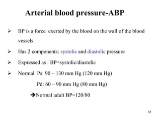 31
Arterial blood pressure-ABP
 BP is a force exerted by the blood on the wall of the blood
vessels
 Has 2 components: systolic and diastolic pressure
 Expressed as : BP=systolic/diastolic
 Normal Ps: 90 – 130 mm Hg (120 mm Hg)
Pd: 60 – 90 mm Hg (80 mm Hg)
Normal adult BP=120/80
 