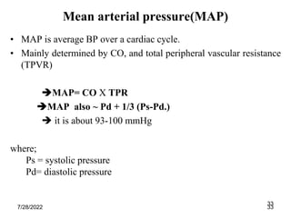 33
Mean arterial pressure(MAP)
• MAP is average BP over a cardiac cycle.
• Mainly determined by CO, and total peripheral vascular resistance
(TPVR)
MAP= CO X TPR
MAP also ~ Pd + 1/3 (Ps-Pd.)
 it is about 93-100 mmHg
where;
Ps = systolic pressure
Pd= diastolic pressure
7/28/2022 33
 
