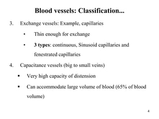3. Exchange vessels: Example, capillaries
• Thin enough for exchange
• 3 types: continuous, Sinusoid capillaries and
fenestrated capillaries
4. Capacitance vessels (big to small veins)
 Very high capacity of distension
 Can accommodate large volume of blood (65% of blood
volume)
4
Blood vessels: Classification...
 
