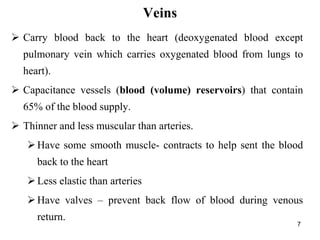 Veins
7
 Carry blood back to the heart (deoxygenated blood except
pulmonary vein which carries oxygenated blood from lungs to
heart).
 Capacitance vessels (blood (volume) reservoirs) that contain
65% of the blood supply.
 Thinner and less muscular than arteries.
Have some smooth muscle- contracts to help sent the blood
back to the heart
Less elastic than arteries
Have valves – prevent back flow of blood during venous
return.
 